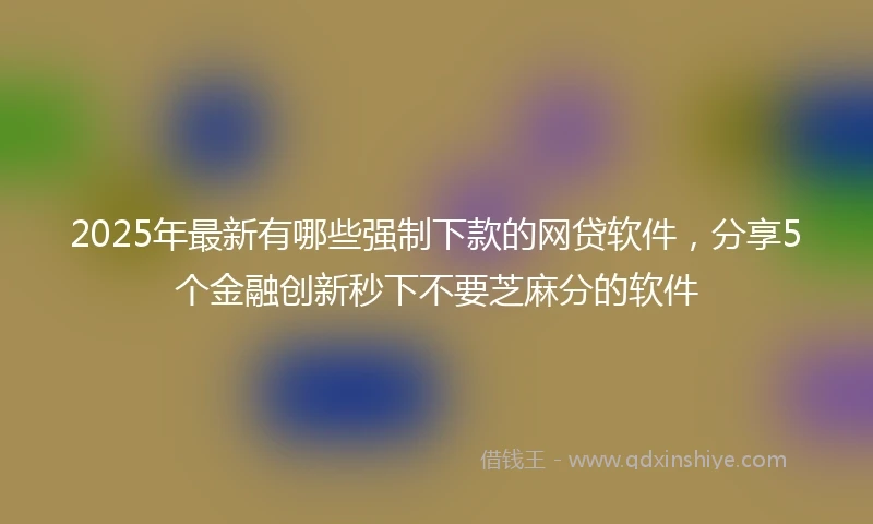 2025年最新有哪些强制下款的网贷软件，分享5个金融创新秒下不要芝麻分的软件