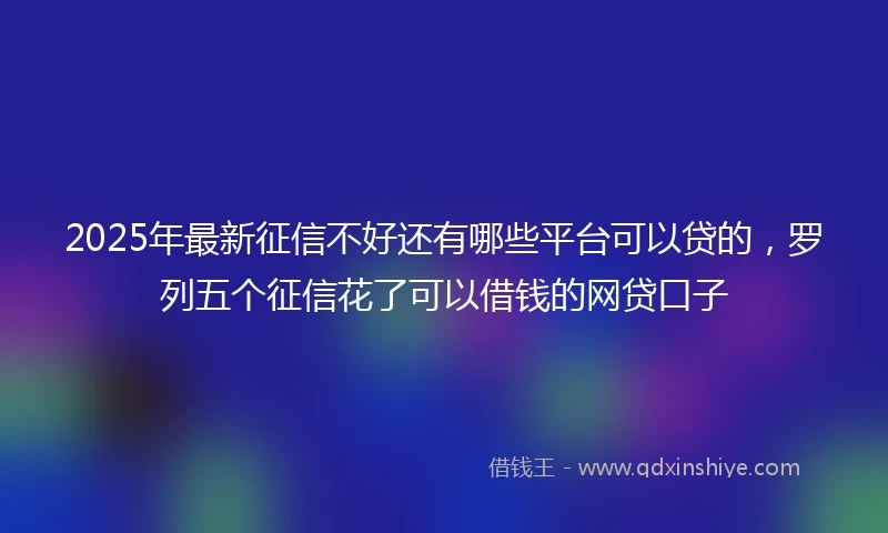 2025年最新征信不好还有哪些平台可以贷的，罗列五个征信花了可以借钱的网贷口子