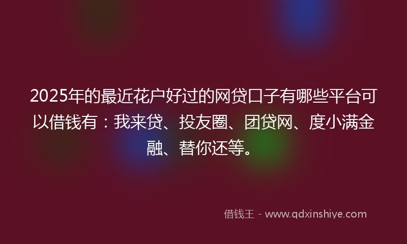2025年的最近花户好过的网贷口子有哪些平台可以借钱有：我来贷、投友圈、团贷网、度小满金融、替你还等。