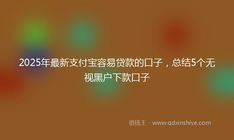 2025年最新支付宝容易贷款的口子，总结5个无视黑户下款口子