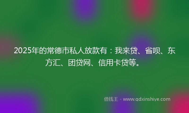 2025年的常德市私人放款有：我来贷、省呗、东方汇、团贷网、信用卡贷等。