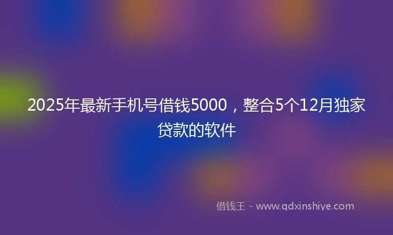 2025年最新手机号借钱5000，整合5个12月独家贷款的软件