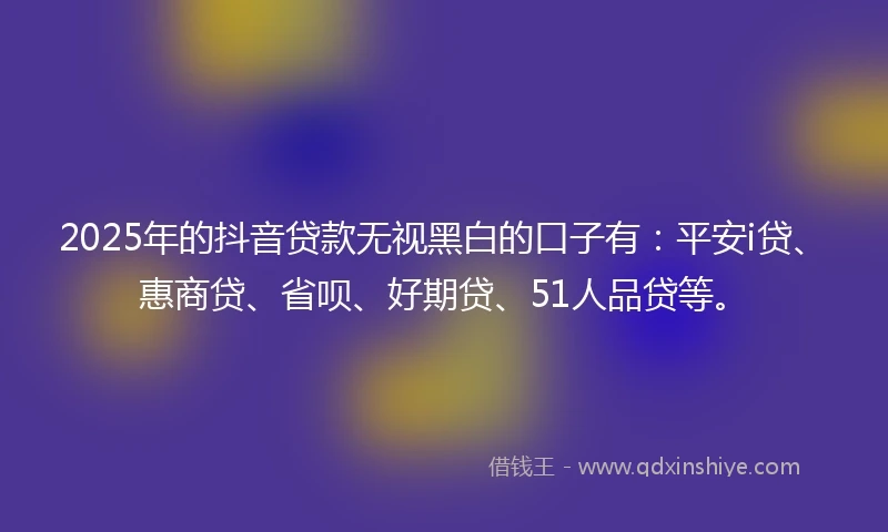 2025年的抖音贷款无视黑白的口子有：平安i贷、惠商贷、省呗、好期贷、51人品贷等。