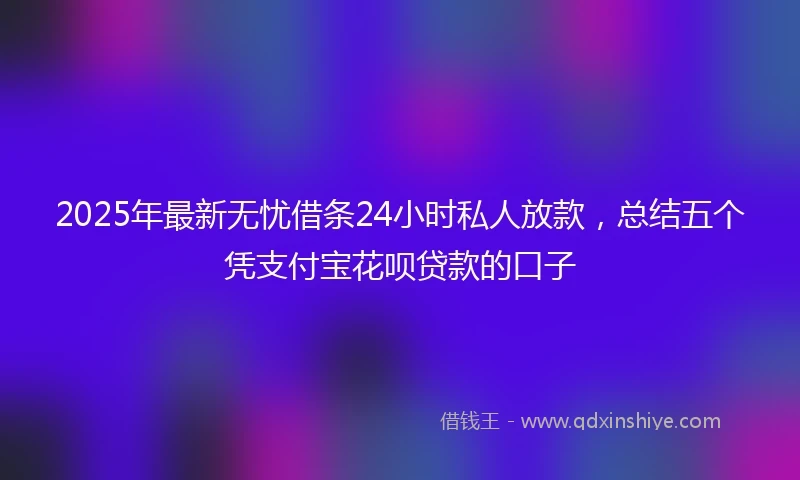 2025年最新无忧借条24小时私人放款，总结五个凭支付宝花呗贷款的口子