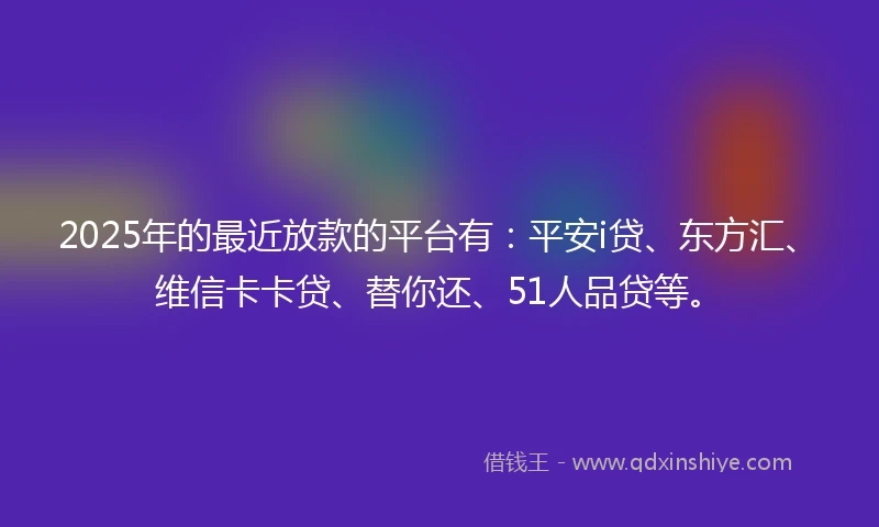 2025年的最近放款的平台有：平安i贷、东方汇、维信卡卡贷、替你还、51人品贷等。