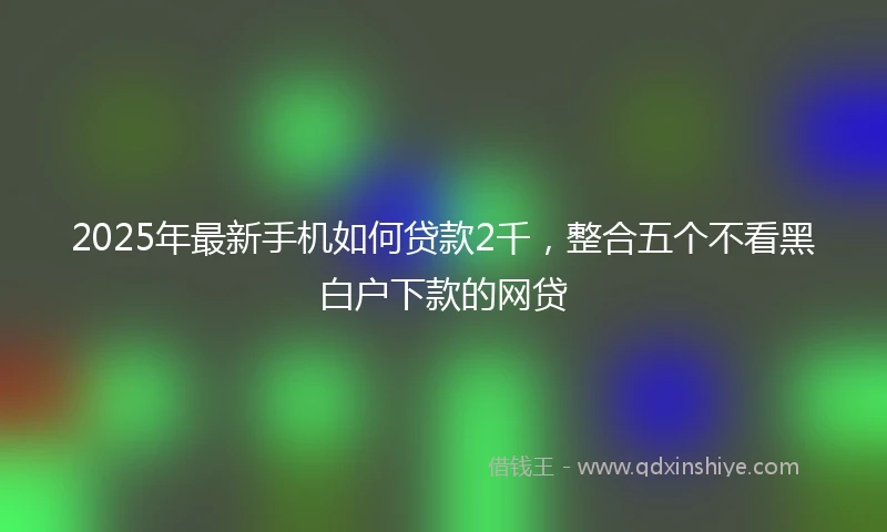2025年最新手机如何贷款2千，整合五个不看黑白户下款的网贷
