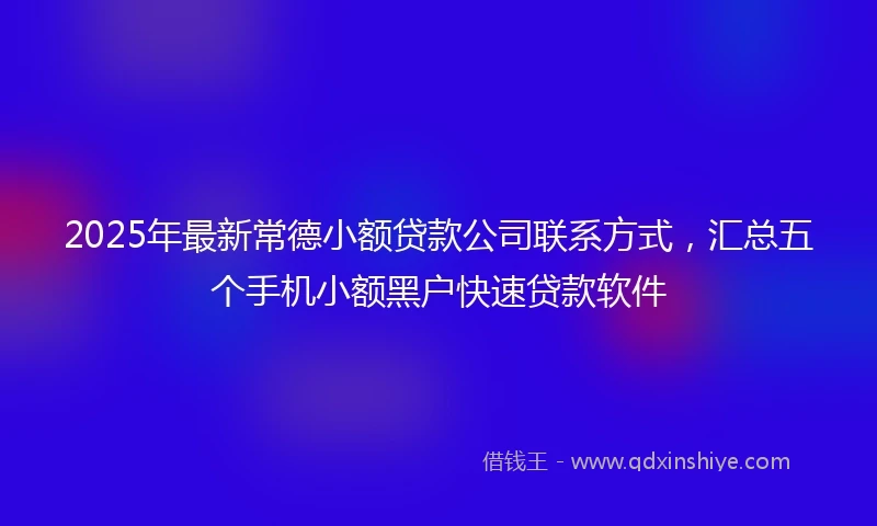2025年最新常德小额贷款公司联系方式，汇总五个手机小额黑户快速贷款软件
