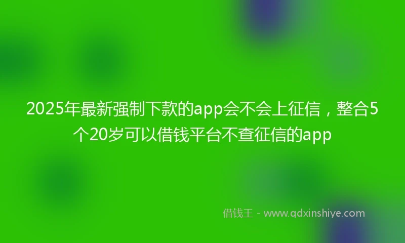 2025年最新强制下款的app会不会上征信，整合5个20岁可以借钱平台不查征信的app