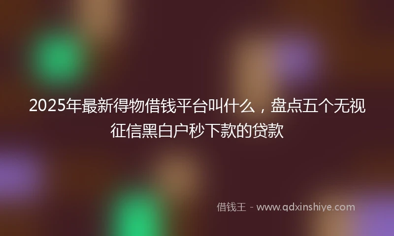 2025年最新得物借钱平台叫什么，盘点五个无视征信黑白户秒下款的贷款