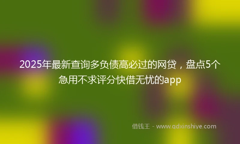 2025年最新查询多负债高必过的网贷，盘点5个急用不求评分快借无忧的app