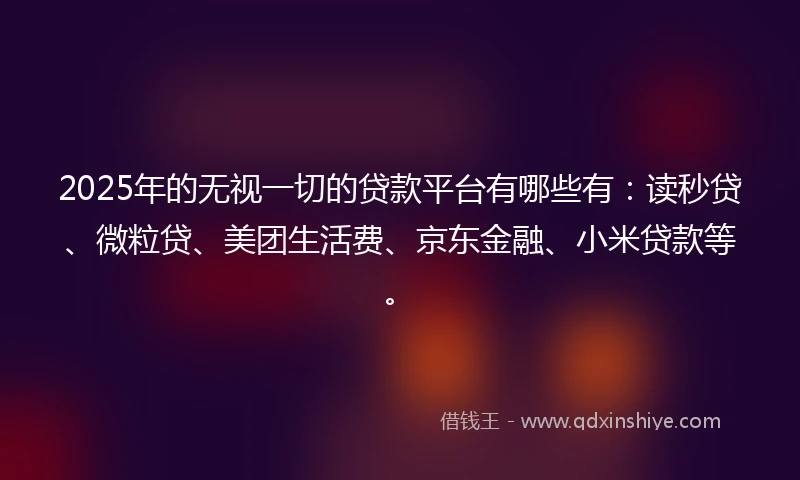 2025年的无视一切的贷款平台有哪些有：读秒贷、微粒贷、美团生活费、京东金融、小米贷款等。