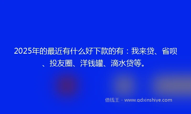2025年的最近有什么好下款的有：我来贷、省呗、投友圈、洋钱罐、滴水贷等。