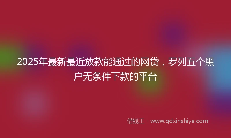 2025年最新最近放款能通过的网贷，罗列五个黑户无条件下款的平台
