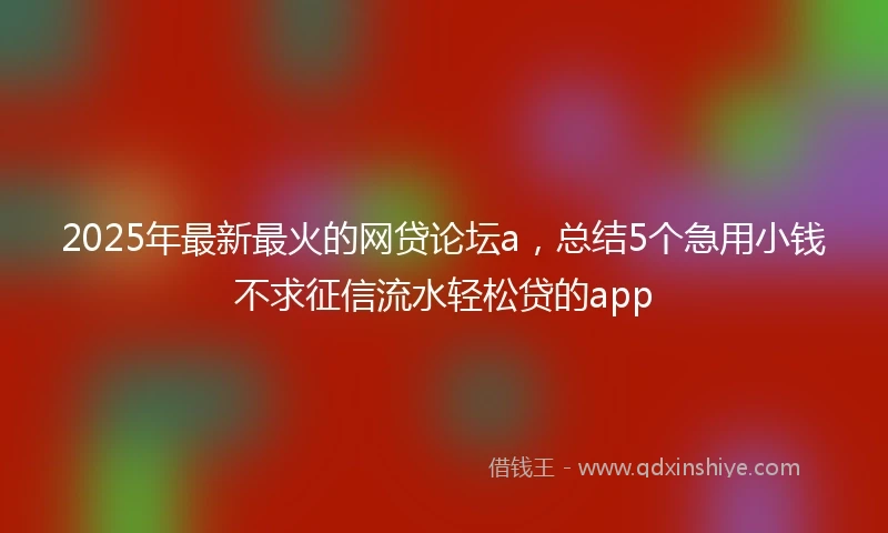 2025年最新最火的网贷论坛a，总结5个急用小钱不求征信流水轻松贷的app