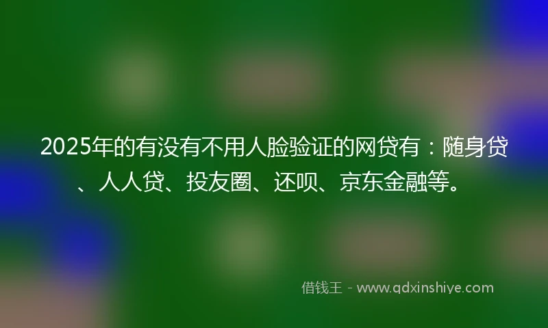 2025年的有没有不用人脸验证的网贷有：随身贷、人人贷、投友圈、还呗、京东金融等。