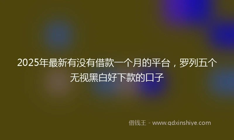 2025年最新有没有借款一个月的平台，罗列五个无视黑白好下款的口子