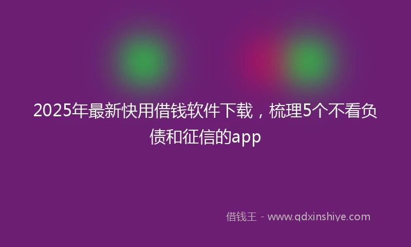 2025年最新快用借钱软件下载，梳理5个不看负债和征信的app