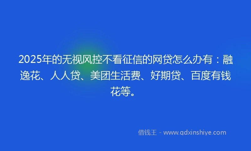 2025年的无视风控不看征信的网贷怎么办有：融逸花、人人贷、美团生活费、好期贷、百度有钱花等。