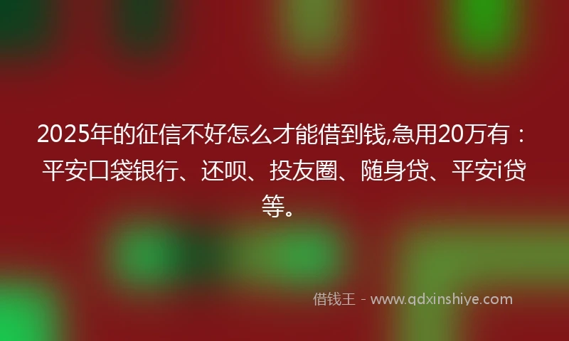 2025年的征信不好怎么才能借到钱,急用20万有：平安口袋银行、还呗、投友圈、随身贷、平安i贷等。