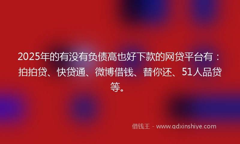 2025年的有没有负债高也好下款的网贷平台有：拍拍贷、快贷通、微博借钱、替你还、51人品贷等。