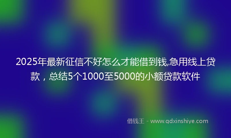2025年最新征信不好怎么才能借到钱,急用线上贷款,总结5个1000至5000的小额贷款软件