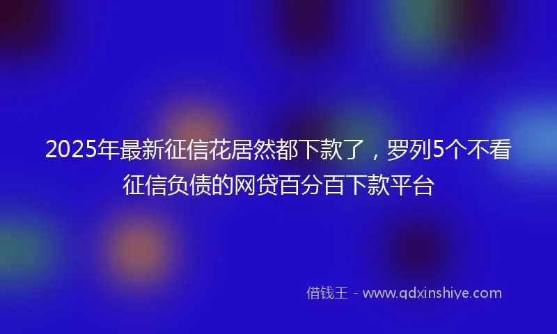 2025年最新征信花居然都下款了，罗列5个不看征信负债的网贷百分百下款平台