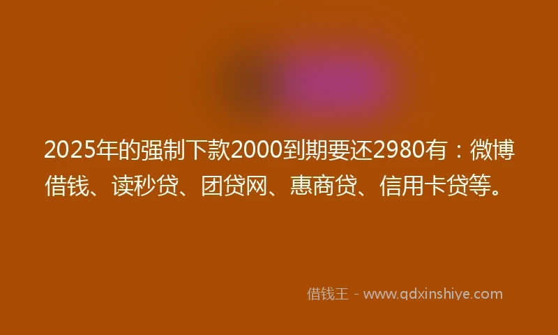 2025年的强制下款2000到期要还2980有：微博借钱、读秒贷、团贷网、惠商贷、信用卡贷等。