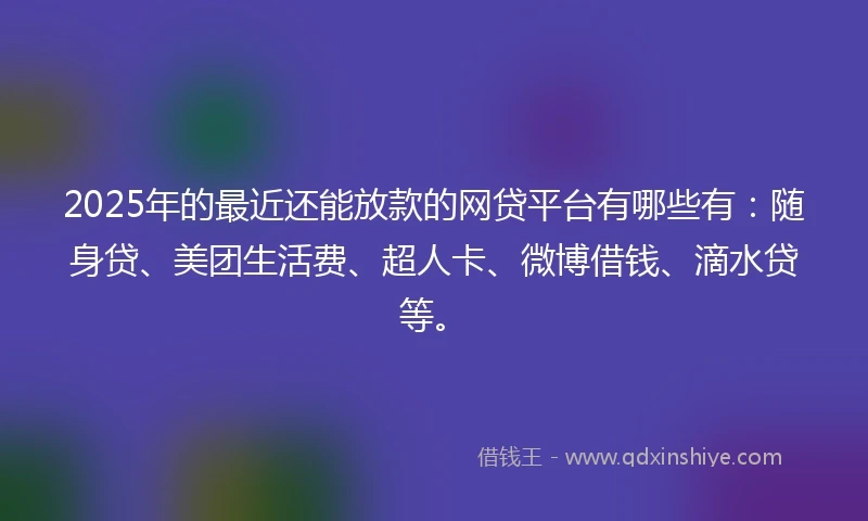 2025年的最近还能放款的网贷平台有哪些有：随身贷、美团生活费、超人卡、微博借钱、滴水贷等。