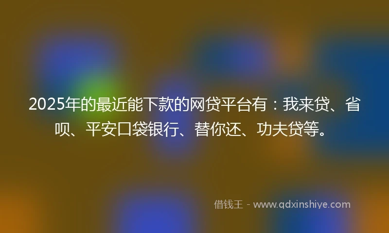 2025年的最近能下款的网贷平台有：我来贷、省呗、平安口袋银行、替你还、功夫贷等。