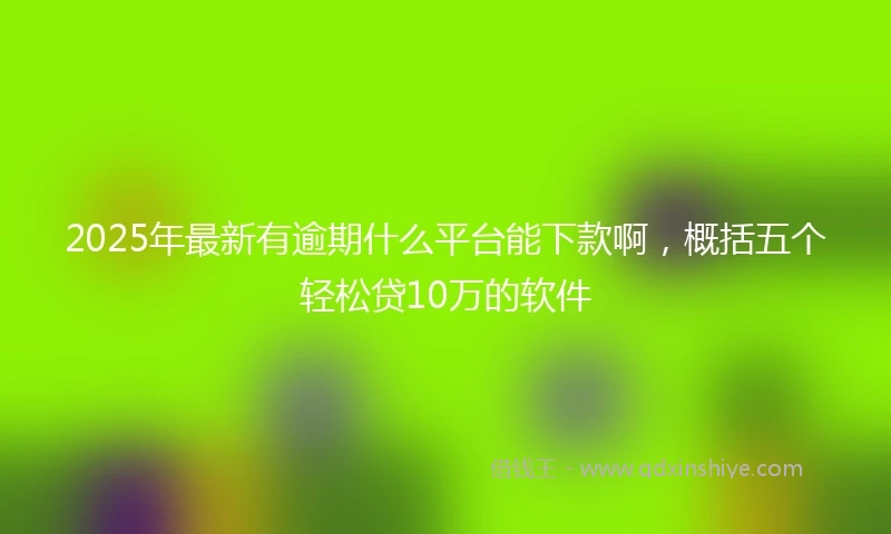 2025年最新有逾期什么平台能下款啊，概括五个轻松贷10万的软件