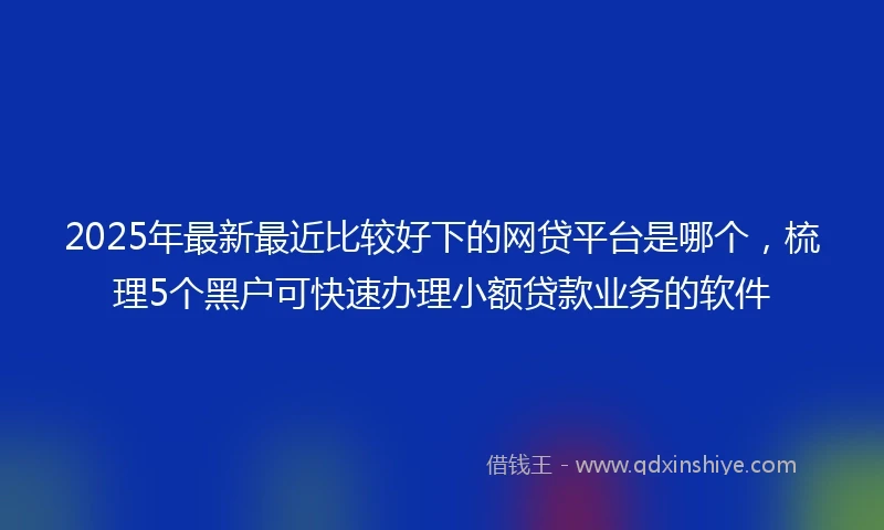 2025年最新最近比较好下的网贷平台是哪个，梳理5个黑户可快速办理小额贷款业务的软件