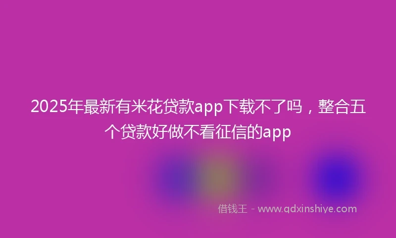 2025年最新有米花贷款app下载不了吗，整合五个贷款好做不看征信的app