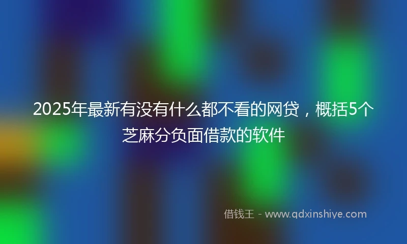 2025年最新有没有什么都不看的网贷，概括5个芝麻分负面借款的软件