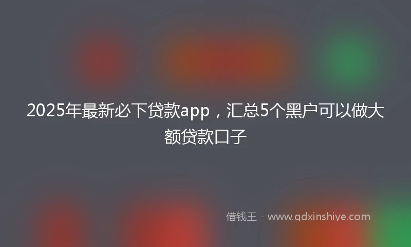 2025年最新必下贷款app，汇总5个黑户可以做大额贷款口子