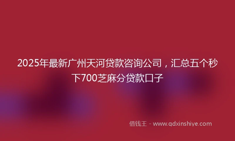 2025年最新广州天河贷款咨询公司,汇总五个秒下700芝麻分贷款口子