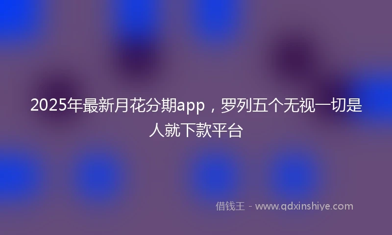 2025年最新月花分期app，罗列五个无视一切是人就下款平台