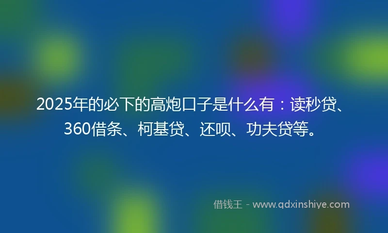 2025年的必下的高炮口子是什么有：读秒贷、360借条、柯基贷、还呗、功夫贷等。