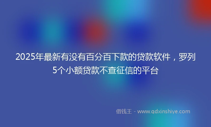 2025年最新有没有百分百下款的贷款软件，罗列5个小额贷款不查征信的平台