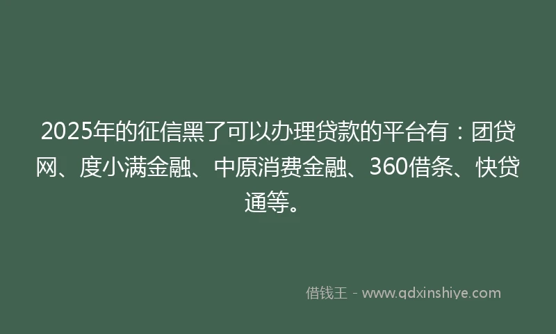2025年的征信黑了可以办理贷款的平台有：团贷网、度小满金融、中原消费金融、360借条、快贷通等。