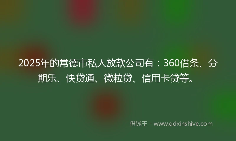 2025年的常德市私人放款公司有：360借条、分期乐、快贷通、微粒贷、信用卡贷等。