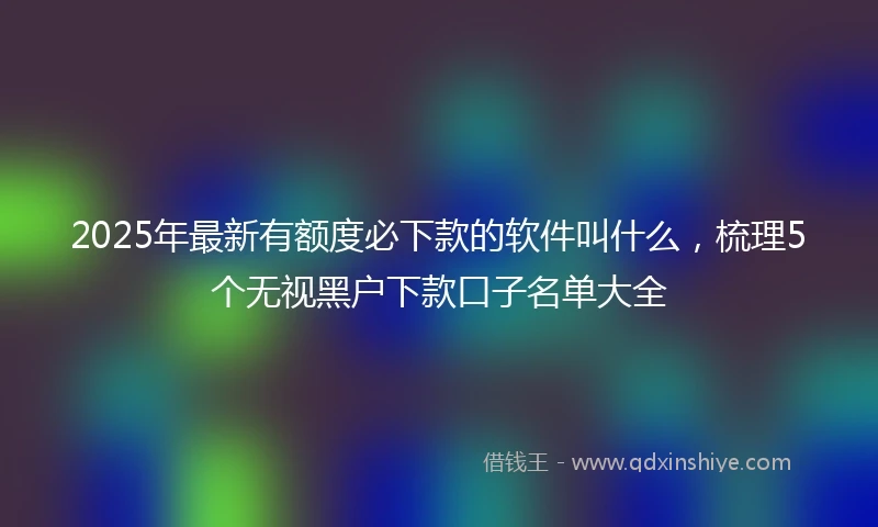 2025年最新有额度必下款的软件叫什么，梳理5个无视黑户下款口子名单大全
