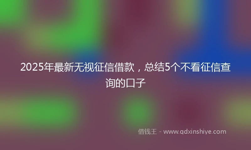 2025年最新无视征信借款，总结5个不看征信查询的口子