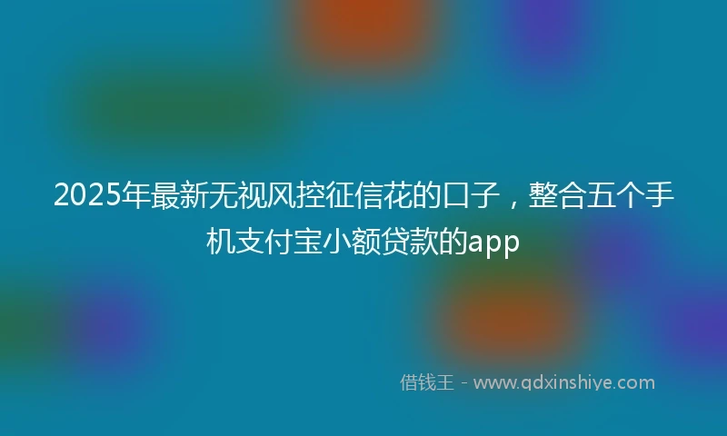 2025年最新无视风控征信花的口子，整合五个手机支付宝小额贷款的app
