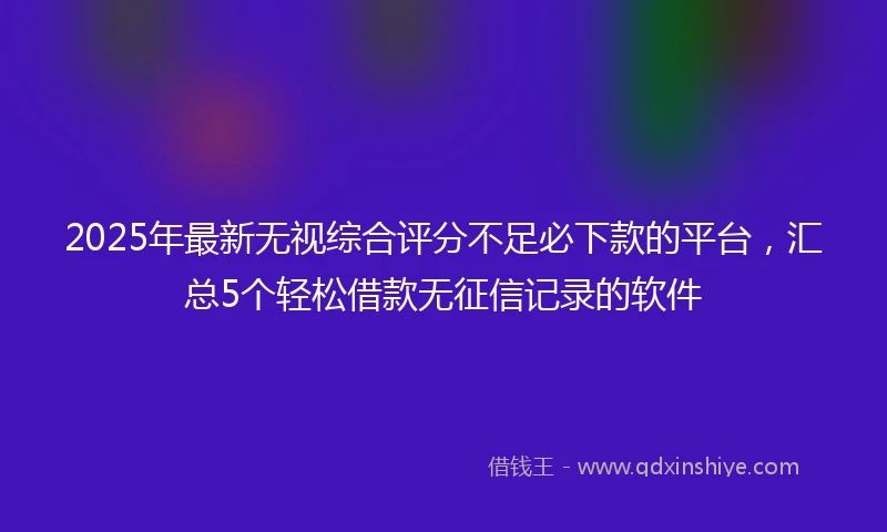 2025年最新无视综合评分不足必下款的平台，汇总5个轻松借款无征信记录的软件