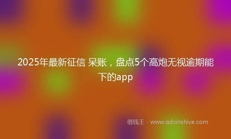 2025年最新征信 呆账，盘点5个高炮无视逾期能下的app