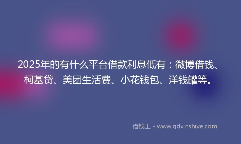 2025年的有什么平台借款利息低有：微博借钱、柯基贷、美团生活费、小花钱包、洋钱罐等。