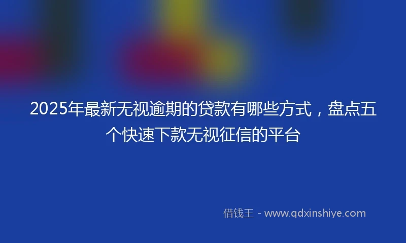 2025年最新无视逾期的贷款有哪些方式，盘点五个快速下款无视征信的平台