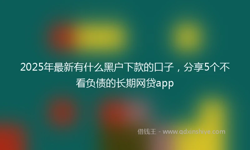 2025年最新有什么黑户下款的口子，分享5个不看负债的长期网贷app