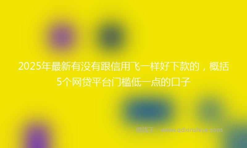 2025年最新有没有跟信用飞一样好下款的，概括5个网贷平台门槛低一点的口子