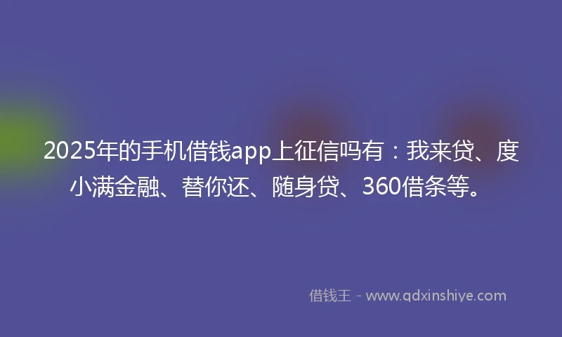 2025年的手机借钱app上征信吗有：我来贷、度小满金融、替你还、随身贷、360借条等。